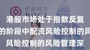 港股市场处于指数反复拉锯阶段的阶段中配资风险控制的风险管理深