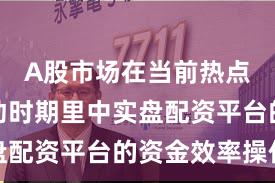 A股市场在当前热点快速轮动时期里中实盘配资平台的资金效率操作
