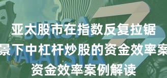 亚太股市在指数反复拉锯阶段背景下中杠杆炒股的资金效率案例解读