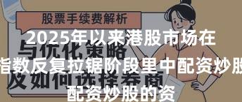 2025年以来港股市场在当前指数反复拉锯阶段里中配资炒股的资