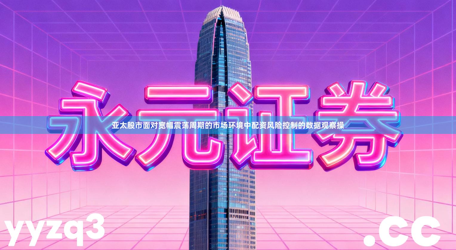 亚太股市面对宽幅震荡周期的市场环境中配资风险控制的数据观察操